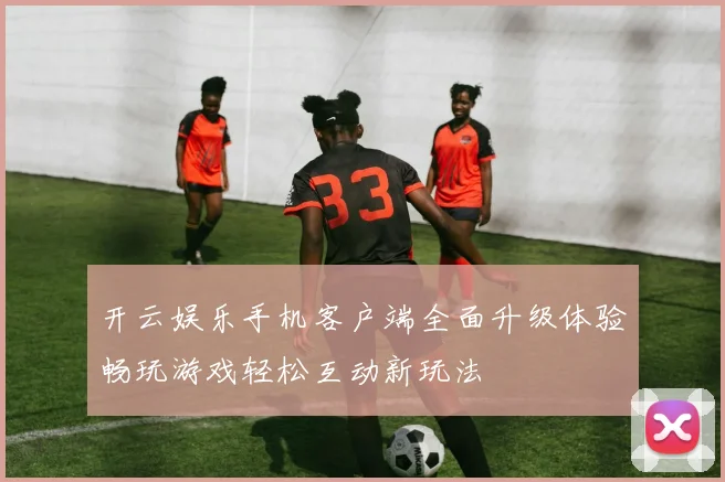 开云娱乐手机客户端全面升级体验畅玩游戏轻松互动新玩法