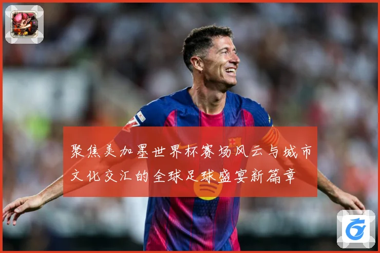 聚焦美加墨世界杯赛场风云与城市文化交汇的全球足球盛宴新篇章