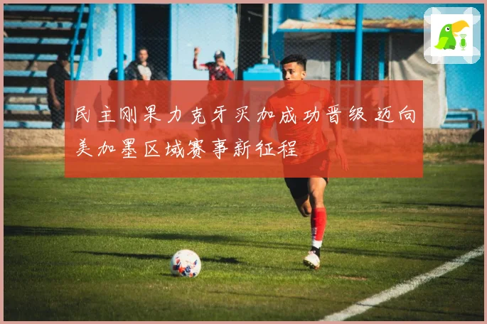 民主刚果力克牙买加成功晋级 迈向美加墨区域赛事新征程
