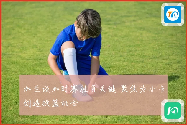 加兰谈加时赛胜负关键 聚焦为小卡创造投篮机会