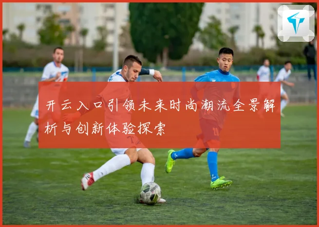 开云入口引领未来时尚潮流全景解析与创新体验探索