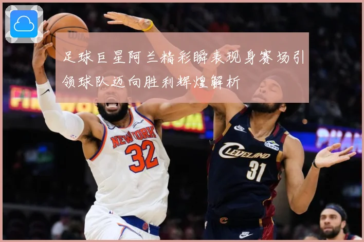 足球巨星阿兰精彩瞬表现身赛场引领球队迈向胜利辉煌解析