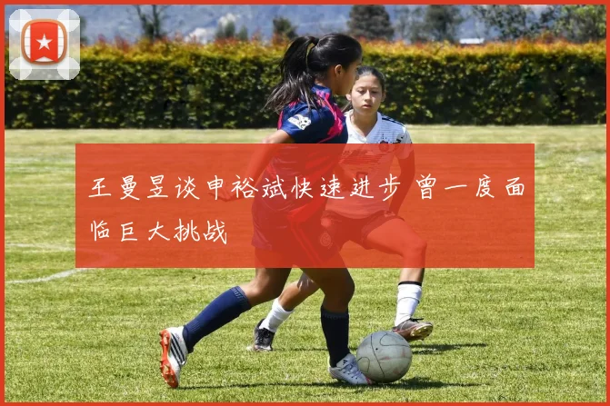 王曼昱谈申裕斌快速进步 曾一度面临巨大挑战