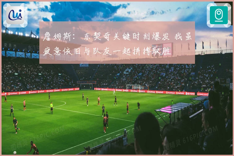 詹姆斯：东契奇关键时刻爆发 我虽疲惫依旧与队友一起拼搏取胜