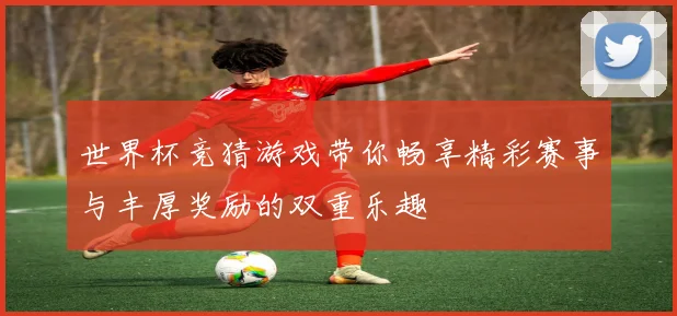 世界杯竞猜游戏带你畅享精彩赛事与丰厚奖励的双重乐趣