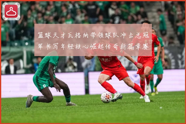篮球天才瓦格纳带领球队冲击总冠军书写年轻核心崛起传奇新篇章赛场复盘