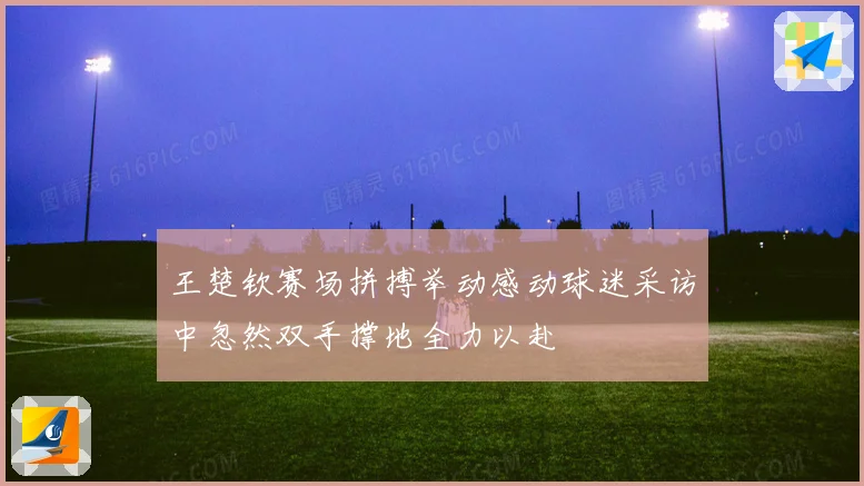 王楚钦赛场拼搏举动感动球迷采访中忽然双手撑地全力以赴