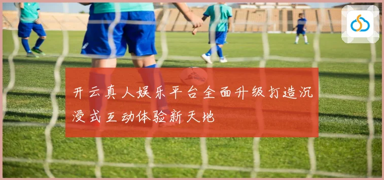 开云真人娱乐平台全面升级打造沉浸式互动体验新天地