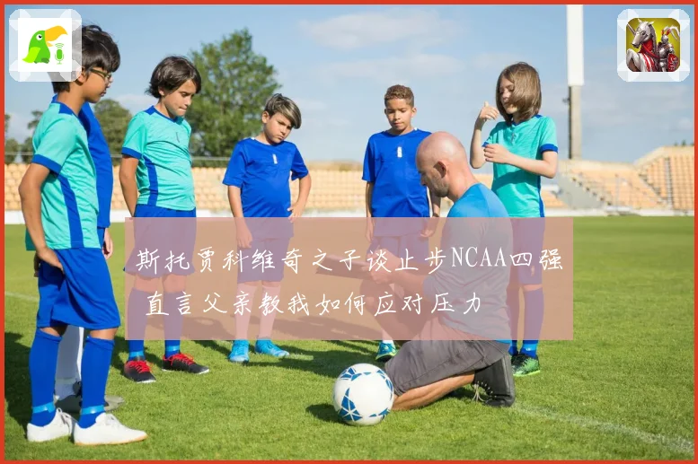 斯托贾科维奇之子谈止步NCAA四强 直言父亲教我如何应对压力