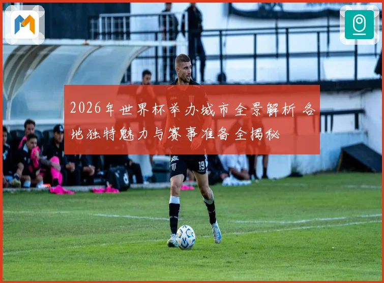 2026年世界杯举办城市全景解析 各地独特魅力与赛事准备全揭秘